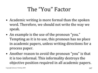 The “You” Factor
• Academic writing is more formal than the spoken
  word. Therefore, we should not write the way we
  speak.
• An example is the use of the pronoun “you.”
  Tempting as it is to use, this pronoun has no place
  in academic papers, unless writing directions for a
  process paper.
• Another reason to avoid the pronoun “you” is that
  it is too informal. This informality destroys the
  objective position required in all academic papers.
Copyright Johanna P. Bishop 2009                      147
 