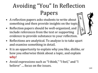 Avoiding “You” In Reflection
               Papers
• A reflection papers asks students to write about
  something and then provide insights on the topic.
• Reflection papers should be well-organized, and
  include references from the text or supporting
  evidence to provide substance to your reflection.
• Reflections are analytical. To analyze is to take apart
  and examine something in detail.
• It is an opportunity to explain why you like, dislike, or
  how you otherwise think about a topic, and explain
  why!
• Avoid expressions such as “I think,” “I feel,” and “I
  believe” … focus on the issues.
                                                              149
 