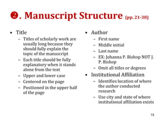 . Manuscript Structure (pp. 21-38)
• Title                             • Author
   – Titles of scholarly work are      – First name
     usually long because they         – Middle initial
     should fully explain the          – Last name
     topic of the manuscript
                                       – EX: Johanna P. Bishop NOT J.
   – Each title should be fully          P. Bishop
     explanatory when it stands
     alone from the text               – Omit all titles or degrees
   – Upper and lower case           • Institutional Affiliation
   – Centered on the page              – Identifies location of where
   – Positioned in the upper half        the author conducted
     of the page                         research
                                       – Use city and state of where
                                         institutional affiliation exists

                                                                       15
 
