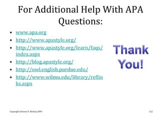 For Additional Help With APA
                 Questions:
• www.apa.org
• http://www.apastyle.org/
• http://www.apastyle.org/learn/faqs/
  index.aspx
• http://blog.apastyle.org/
• http://owl.english.purdue.edu/
• http://www.wilmu.edu/library/reflin
  ks.aspx




Copyright Johanna P. Bishop 2009        152
 