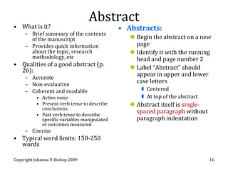 Abstract
• What is it?                                 • Abstracts:
     – Brief summary of the contents
       of the manuscript                          Begin the abstract on a new
     – Provides quick information                  page
       about the topic, research                  Identify it with the running
       methodology, etc                            head and page number 2
• Qualities of a good abstract (p.
  26):                                            Label “Abstract” should
     – Accurate
                                                   appear in upper and lower
     – Non-evaluative
                                                   case letters
     – Coherent and readable                          Centered
           • Active voice                             At top of the abstract
           • Present verb tense to describe       Abstract itself is single-
             conclusions
           • Past verb tense to describe
                                                   spaced paragraph without
             specific variables manipulated        paragraph indentation
             or outcomes measured
     – Concise
• Typical word limits: 150-250
  words

Copyright Johanna P. Bishop 2009                                                16
 