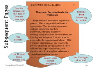 NEWCOMER SOCIALIZATION                      2
Subsequent Pages     Note the
                   difference in                                                           Note the
                                                Newcomer Socialization in the
                   the header                                                                bold
                                                       Workplace
                     from the                                                             formatting
                    cover page                Organizational newcomers experience a       in the title
                                          process of becoming socialized into the
                                          organization. This socialization process
                                          includes completing new hire
                                          paperwork, attending mandatory
                                          training, being introduced to co-workers, and
                        Use               learning how things are done and what is
                     citations            expected in the organization (Schein, 1999).
                                          For many organizational newcomers, the
                                          process of joining an organization is filled
                                          with anxiety, hope, expectations, and
                                          disorientation. Learning how to become a
                   Use 12 point           valued organizational member
                      Times               ………………………………………Double-space                   Use 1” margins
                   Roman font                               the text                      all around
                                                          throughout
       Copyright Johanna P. Bishop 2009                                                             20
 