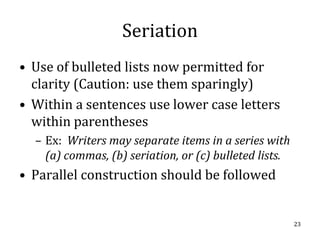 Seriation
• Use of bulleted lists now permitted for
  clarity (Caution: use them sparingly)
• Within a sentences use lower case letters
  within parentheses
  – Ex: Writers may separate items in a series with
    (a) commas, (b) seriation, or (c) bulleted lists.
• Parallel construction should be followed


                                                        23
 