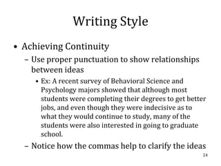 Writing Style
• Achieving Continuity
  – Use proper punctuation to show relationships
    between ideas
     • Ex: A recent survey of Behavioral Science and
       Psychology majors showed that although most
       students were completing their degrees to get better
       jobs, and even though they were indecisive as to
       what they would continue to study, many of the
       students were also interested in going to graduate
       school.
  – Notice how the commas help to clarify the ideas
                                                          24
 