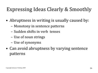 Expressing Ideas Clearly & Smoothly
• Abruptness in writing is usually caused by:
       –    Monotony in sentence patterns
       –    Sudden shifts in verb tenses
       –    Use of noun strings
       –    Use of synonyms
• Can avoid abruptness by varying sentence
  patterns


Copyright Johanna P. Bishop 2009                26
 