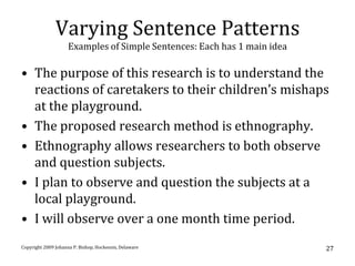 Varying Sentence Patterns
                     Examples of Simple Sentences: Each has 1 main idea

• The purpose of this research is to understand the
  reactions of caretakers to their children’s mishaps
  at the playground.
• The proposed research method is ethnography.
• Ethnography allows researchers to both observe
  and question subjects.
• I plan to observe and question the subjects at a
  local playground.
• I will observe over a one month time period.
Copyright 2009 Johanna P. Bishop, Hockessin, Delaware                     27
 