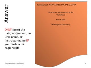 Running head: NEWCOMER SOCIALIZATION
Answer
                                               Newcomer Socialization in the
                                                      Workplace

                                                        Jane P. Doe

                                                  Wilmington University

  ONLY insert the
  date, assignment, co
  urse name, or
  instructor name IF
  your instructor
  requires it!



  Copyright Johanna P. Bishop 2009                                             3
 