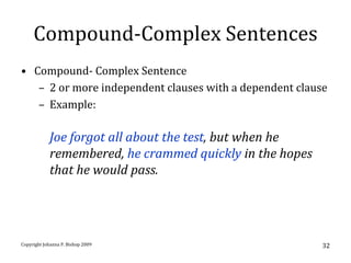 Compound-Complex Sentences
• Compound- Complex Sentence
   – 2 or more independent clauses with a dependent clause
   – Example:

            Joe forgot all about the test, but when he
            remembered, he crammed quickly in the hopes
            that he would pass.




Copyright Johanna P. Bishop 2009                          32
 