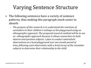 Varying Sentence Structure
• The following sentences have a variety of sentence
  patterns, thus making this paragraph much easier to
  absorb:
       – The purpose of this research is to understand the reactions of
         caretakers to their children’s mishaps at the playground using an
         ethnographic approach. The proposed research method will be to use
         an ethnographic approach because it allows researchers to both
         observe and question subjects. I plan to conduct naturalistic
         observations at a local playground over one month period of
         time, following each observation with a brief survey of the caretaker
         subjects to determine their relationship to the child.




Copyright Johanna P. Bishop 2009                                            34
 