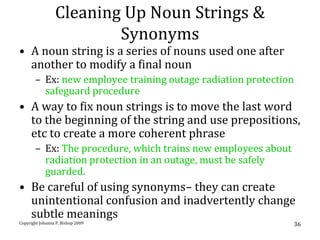Cleaning Up Noun Strings &
                         Synonyms
• A noun string is a series of nouns used one after
  another to modify a final noun
       – Ex: new employee training outage radiation protection
         safeguard procedure
• A way to fix noun strings is to move the last word
  to the beginning of the string and use prepositions,
  etc to create a more coherent phrase
       – Ex: The procedure, which trains new employees about
         radiation protection in an outage, must be safely
         guarded.
• Be careful of using synonyms– they can create
  unintentional confusion and inadvertently change
  subtle meanings
Copyright Johanna P. Bishop 2009                               36
 