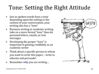 Tone: Setting the Right Attitude
• Just as spoken words have a tone
  depending upon the setting or the
  context of your conversation, your
  writing also has a “tone”
• Business writing or academic writing
  take on a more formal “tone” than do
  personal letters, emails, or text
  messages
• Developing the proper “tone” is
  important in gaining credibility as an
  academic writer
• Think about a specific person to whom
  you want to write this paper… write to
  educate and persuade!
• Remember why you are writing…

Copyright Johanna P. Bishop 2009           37
 