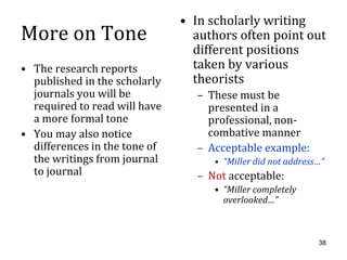 • In scholarly writing
More on Tone                     authors often point out
                                 different positions
• The research reports           taken by various
  published in the scholarly     theorists
  journals you will be           – These must be
  required to read will have       presented in a
  a more formal tone               professional, non-
• You may also notice              combative manner
  differences in the tone of     – Acceptable example:
  the writings from journal         • “Miller did not address…”
  to journal                     – Not acceptable:
                                    • “Miller completely
                                      overlooked…”



                                                             38
 