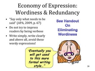 Economy of Expression:
       Wordiness & Redundancy
• “Say only what needs to be
  said” (APA, 2009, p. 67)
• Do not try to impress
  readers by being verbose
• Write simply, write clearly
  and above all, avoid these
  wordy expressions!

                “Eventually you
                 will get used
                 to this more
                formal writing
                    style…”       39
 