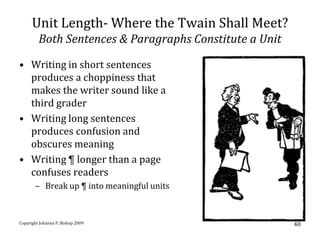 Unit Length- Where the Twain Shall Meet?
         Both Sentences & Paragraphs Constitute a Unit

• Writing in short sentences
  produces a choppiness that
  makes the writer sound like a
  third grader
• Writing long sentences
  produces confusion and
  obscures meaning
• Writing ¶ longer than a page
  confuses readers
       – Break up ¶ into meaningful units



Copyright Johanna P. Bishop 2009                         40
 
