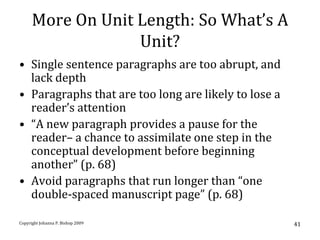 More On Unit Length: So What’s A
                   Unit?
• Single sentence paragraphs are too abrupt, and
  lack depth
• Paragraphs that are too long are likely to lose a
  reader’s attention
• “A new paragraph provides a pause for the
  reader– a chance to assimilate one step in the
  conceptual development before beginning
  another” (p. 68)
• Avoid paragraphs that run longer than “one
  double-spaced manuscript page” (p. 68)

Copyright Johanna P. Bishop 2009                      41
 