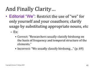 And Finally Clarity…
• Editorial “We”: Restrict the use of “we” for
  only yourself and your coauthors; clarify
  usage by substituting appropriate nouns, etc
       – Ex:
               • Correct: “Researchers usually classify birdsong on
                 the basis of frequency and temporal structure of the
                 elements.”
               • Incorrect: “We usually classify birdsong…” (p. 69)




Copyright Johanna P. Bishop 2009                                    45
 