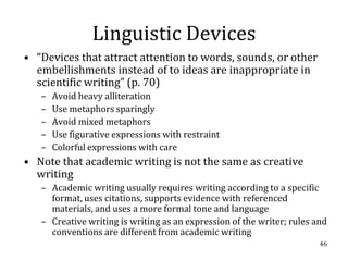 Linguistic Devices
• “Devices that attract attention to words, sounds, or other
  embellishments instead of to ideas are inappropriate in
  scientific writing” (p. 70)
   –   Avoid heavy alliteration
   –   Use metaphors sparingly
   –   Avoid mixed metaphors
   –   Use figurative expressions with restraint
   –   Colorful expressions with care
• Note that academic writing is not the same as creative
  writing
   – Academic writing usually requires writing according to a specific
     format, uses citations, supports evidence with referenced
     materials, and uses a more formal tone and language
   – Creative writing is writing as an expression of the writer; rules and
     conventions are different from academic writing
                                                                        46
 