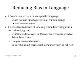 Reducing Bias in Language
• APA advises writers to use specific language
   – i.e. do not use man to refer to all human beings
               • Use “men and women”
• Be sensitive to issues of labeling when describing ethnic
  and minority groups
   – i.e. Chinese Americans or Korean Americans instead of
     Asian Americans
   – Use gay men and lesbians
   – Be careful about terms such as “borderline” or “at risk”


Copyright Johanna P. Bishop 2009                                47
 