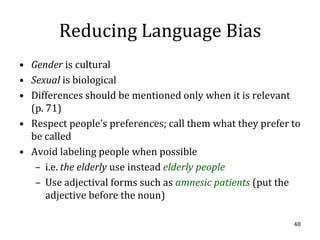 Reducing Language Bias
• Gender is cultural
• Sexual is biological
• Differences should be mentioned only when it is relevant
  (p. 71)
• Respect people’s preferences; call them what they prefer to
  be called
• Avoid labeling people when possible
   – i.e. the elderly use instead elderly people
   – Use adjectival forms such as amnesic patients (put the
      adjective before the noun)

                                                           48
 