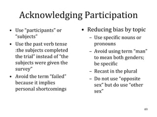 Acknowledging Participation
• Use “participants” or        • Reducing bias by topic
  “subjects”                     – Use specific nouns or
• Use the past verb tense          pronouns
  :the subjects completed        – Avoid using term “man”
  the trial” instead of “the       to mean both genders;
  subjects were given the          be specific
  survey”                        – Recast in the plural
• Avoid the term “failed”        – Do not use “opposite
  because it implies               sex” but do use “other
  personal shortcomings            sex”


                                                       49
 