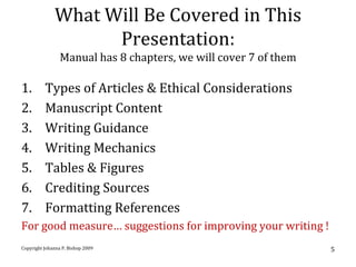 What Will Be Covered in This
                    Presentation:
                 Manual has 8 chapters, we will cover 7 of them

1.        Types of Articles & Ethical Considerations
2.        Manuscript Content
3.        Writing Guidance
4.        Writing Mechanics
5.        Tables & Figures
6.        Crediting Sources
7.        Formatting References
For good measure… suggestions for improving your writing !
Copyright Johanna P. Bishop 2009                                  5
 