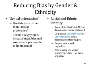 Reducing Bias by Gender &
             Ethnicity
• “Sexual orientation”       • Racial and Ethnic
  – Use this term rather       Identity
    than “sexual               – Terms like Black and African
    preference”                  American are now preferred
                               – Do not use the Black race or
  – Terms like gay men,
                                 the White race as this
    bisexual men, bisexual       perpetuates stereotypes
    women are preferable       – Proper nouns and
    to homosexual                capitalized
                               – When using the word
                                 minority preface it with an
                                 adjective

                                                           50
 