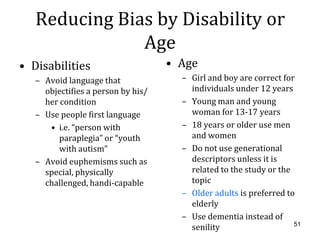 Reducing Bias by Disability or
               Age
• Disabilities                      • Age
   – Avoid language that              – Girl and boy are correct for
     objectifies a person by his/       individuals under 12 years
     her condition                    – Young man and young
   – Use people first language          woman for 13-17 years
      • i.e. “person with             – 18 years or older use men
         paraplegia” or “youth          and women
         with autism”                 – Do not use generational
   – Avoid euphemisms such as           descriptors unless it is
     special, physically                related to the study or the
     challenged, handi-capable          topic
                                      – Older adults is preferred to
                                        elderly
                                      – Use dementia instead of
                                        senility                    51
 