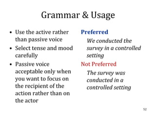 Grammar & Usage
• Use the active rather   Preferred
  than passive voice        We conducted the
• Select tense and mood     survey in a controlled
  carefully                 setting
• Passive voice           Not Preferred
  acceptable only when      The survey was
  you want to focus on      conducted in a
  the recipient of the      controlled setting
  action rather than on
  the actor
                                                     52
 