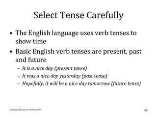 Select Tense Carefully
• The English language uses verb tenses to
  show time
• Basic English verb tenses are present, past
  and future
       – It is a nice day (present tense)
       – It was a nice day yesterday (past tense)
       – Hopefully, it will be a nice day tomorrow (future tense)



Copyright Johanna P. Bishop 2009                                    54
 