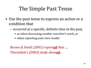 The Simple Past Tense
• Use the past tense to express an action or a
  condition that
  – occurred at a specific, definite time in the past,
     • as when discussing another searcher’s work, or
     • when reporting your own results


  Brown & Smith (2001) reported that ….
  Thurstdale’s (2003) study showed…


                                                         56
 