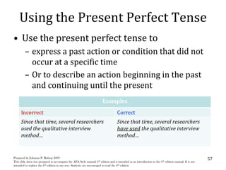 Using the Present Perfect Tense
• Use the present perfect tense to
         – express a past action or condition that did not
           occur at a specific time
         – Or to describe an action beginning in the past
           and continuing until the present
                                                                       Examples

      Incorrect                                                                    Correct
      Since that time, several researchers                                         Since that time, several researchers
      used the qualitative interview                                               have used the qualitative interview
      method…                                                                      method…


Prepared by Johanna P. Bishop 2009                                                                                                                   57
This slide show was prepared to accompany the APA Style manual 6th edition and is intended as an introduction to the 6th edition manual. It is not
intended to replace the 6th edition in any way. Students are encouraged to read the 6th edition.
 