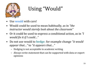 Using “Would”

• Use would with care!
• Would could be used to mean habitually, as in “the
  instructor would sternly look about the classroom”
• Or it could be used to express a conditional action, as in “I
  would fix it if I could…”
• Do not use would to hedge; for example change “it would
  appear that…” to “it appears that…”
   – Hedging is not acceptable in academic writing
   – Always write statement that can be supported with data or expert
     opinions

                                                                    59
 