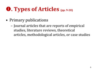 . Types of Articles (pp. 9-20)
• Primary publications
  – Journal articles that are reports of empirical
    studies, literature reviews, theoretical
    articles, methodological articles, or case studies




                                                         6
 
