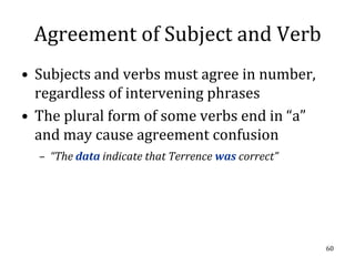 Agreement of Subject and Verb
• Subjects and verbs must agree in number,
  regardless of intervening phrases
• The plural form of some verbs end in “a”
  and may cause agreement confusion
  – “The data indicate that Terrence was correct”




                                                    60
 