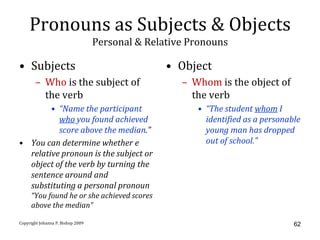 Pronouns as Subjects & Objects
                                   Personal & Relative Pronouns

• Subjects                                        • Object
       – Who is the subject of                       – Whom is the object of
         the verb                                      the verb
        • “Name the participant                         • “The student whom I
          who you found achieved                          identified as a personable
          score above the median.”                        young man has dropped
• You can determine whether e                             out of school.”
  relative pronoun is the subject or
  object of the verb by turning the
  sentence around and
  substituting a personal pronoun
     “You found he or she achieved scores
     above the median”

Copyright Johanna P. Bishop 2009                                                  62
 