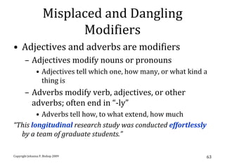 Misplaced and Dangling
                          Modifiers
• Adjectives and adverbs are modifiers
       – Adjectives modify nouns or pronouns
               • Adjectives tell which one, how many, or what kind a
                 thing is
       – Adverbs modify verb, adjectives, or other
         adverbs; often end in “-ly”
        • Adverbs tell how, to what extend, how much
“This longitudinal research study was conducted effortlessly
  by a team of graduate students.”

Copyright Johanna P. Bishop 2009                                   63
 
