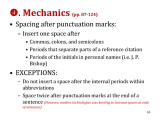 . Mechanics (pp. 87-124)
• Spacing after punctuation marks:
  – Insert one space after
       • Commas, colons, and semicolons
       • Periods that separate parts of a reference citation
       • Periods of the initials in personal names (i.e. J. P.
         Bishop)
• EXCEPTIONS:
  – Do not insert a space after the internal periods within
    abbreviations
  – Space twice after punctuation marks at the end of a
    sentence (However, modern technologies uses kerning to increase spaces at ends
     of sentences)
                                                                                65
 