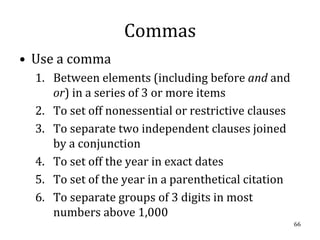 Commas
• Use a comma
  1. Between elements (including before and and
     or) in a series of 3 or more items
  2. To set off nonessential or restrictive clauses
  3. To separate two independent clauses joined
     by a conjunction
  4. To set off the year in exact dates
  5. To set of the year in a parenthetical citation
  6. To separate groups of 3 digits in most
     numbers above 1,000
                                                      66
 