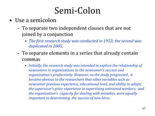 Semi-Colon
• Use a semicolon
  – To separate two independent clauses that are not
    joined by a conjunction
     • The first research study was conducted in 1953; the second was
       duplicated in 2005.
  – To separate elements in a series that already contain
    commas
     • Initially, the research study was intended to explore the relationship of
       newcomers in organizations to the newcomer’s success and
       organization’s productivity. However, as the study progressed , it
       became obvious to the researchers that other variables such as
       newcomer previous experience, educational level, and ability to adapt;
       the supervisor’s prior experience in supervising untrained workers; and
       the organization’s capacity for dealing with mistakes, were equally
       important in determining the success of new hires.

                                                                              67
 