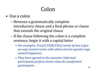 Colon
• Use a colon
  – Between a grammatically complete
    introductory clause and a final phrase or clause
    that extends the original clause
  – If the clause following the colon is a complete
    sentence, begin it with a capital letter
     • For examples, Freud (1930/1961) wrote of two urges:
       an urge toward union with others and an egoistic urge
       toward happiness.
     • They have agreed to the outcome: Informed
       participants perform better than do uninformed
       participants.                                       68
 