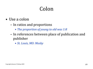 Colon
• Use a colon
       – In ratios and proportions
               • The proportion of young to old was 1:8
       – In references between place of publication and
         publisher
               • St. Louis, MO: Mosby




Copyright Johanna P. Bishop 2009                          69
 