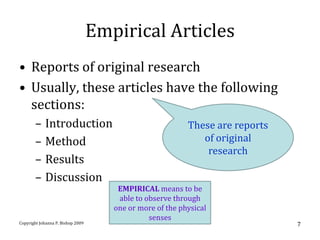 Empirical Articles
• Reports of original research
• Usually, these articles have the following
  sections:
       –    Introduction                                   These are reports
       –    Method                                            of original
                                                               research
       –    Results
       –    Discussion
                                       EMPIRICAL means to be
                                       able to observe through
                                      one or more of the physical
                                                senses
Copyright Johanna P. Bishop 2009                                               7
 