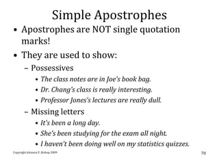 Simple Apostrophes
• Apostrophes are NOT single quotation
  marks!
• They are used to show:
       – Possessives
               • The class notes are in Joe’s book bag.
               • Dr. Chang’s class is really interesting.
               • Professor Jones’s lectures are really dull.
       – Missing letters
               • It’s been a long day.
               • She’s been studying for the exam all night.
               • I haven’t been doing well on my statistics quizzes.
Copyright Johanna P. Bishop 2009                                       70
 