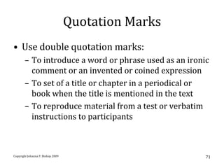 Quotation Marks
• Use double quotation marks:
       – To introduce a word or phrase used as an ironic
         comment or an invented or coined expression
       – To set of a title or chapter in a periodical or
         book when the title is mentioned in the text
       – To reproduce material from a test or verbatim
         instructions to participants



Copyright Johanna P. Bishop 2009                       71
 