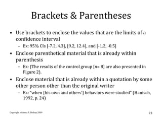 Brackets & Parentheses
• Use brackets to enclose the values that are the limits of a
  confidence interval
       – Ex: 95% CIs [-7.2, 4.3], [9.2, 12.4], and [-1.2, -0.5]
• Enclose parenthetical material that is already within
  parenthesis
       – Ex: (The results of the control group [n= 8] are also presented in
         Figure 2).
• Enclose material that is already within a quotation by some
  other person other than the original writer
       – Ex: “when [his own and others’] behaviors were studied” (Hanisch,
         1992, p. 24)


Copyright Johanna P. Bishop 2009                                              73
 