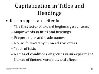 Capitalization in Titles and
                       Headings
• Use an upper case letter for
       –    The first letter of a word beginning a sentence
       –    Major words in titles and headings
       –    Proper nouns and trade names
       –    Nouns followed by numerals or letters
       –    Titles of tests
       –    Names of conditions or groups in an experiment
       –    Names of factors, variables, and effects

Copyright Johanna P. Bishop 2009                         74
 
