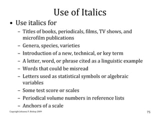 Use of Italics
• Use italics for
       – Titles of books, periodicals, films, TV shows, and
         microfilm publications
       – Genera, species, varieties
       – Introduction of a new, technical, or key term
       – A letter, word, or phrase cited as a linguistic example
       – Words that could be misread
       – Letters used as statistical symbols or algebraic
         variables
       – Some test score or scales
       – Periodical volume numbers in reference lists
       – Anchors of a scale
Copyright Johanna P. Bishop 2009                                   75
 