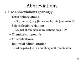 Abbreviations
• Use abbreviations sparingly
  – Latin abbreviations
     • Cf (compare); e.g. (for example); etc (and so forth)
  – Scientific abbreviations
     • See list of common abbreviations on p. 109
  – Chemical compounds
  – Concentrations
  – Routes of administration
     • When paired with a number/ unit combination


                                                              76
 
