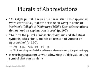 Plurals of Abbreviations
• “APA style permits the use of abbreviations that appear as
  word entries (i.e., that are not labeled abbr) in Merriam-
  Webster’s Collegiate Dictionary (2005). Such abbreviations
  do not need an explanation in text” (p. 107).
• “To form the plural of most abbreviations and statistical
  symbols, add s alone, but not italicized and without an
  apostrophe” (p. 110).
       – IOs Eds. vols. Ms ps ns
       – To form the plural of the reference abbreviation p. (page), write pp.
• Never begin a sentence with a lowercase abbreviation or a
  symbol that stands alone

Copyright Johanna P. Bishop 2009                                            77
 