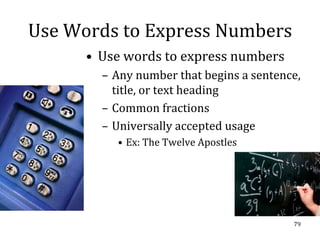 Use Words to Express Numbers
      • Use words to express numbers
        – Any number that begins a sentence,
          title, or text heading
        – Common fractions
        – Universally accepted usage
          • Ex: The Twelve Apostles




                                          79
 